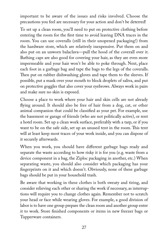 important to be aware of the issues and risks involved. Choose the precautions you feel are necessary for your action and don’t be deterred!  To set up a clean room, you’ll need to put on protective clothing before entering the room for the first time to avoid leaving DNA traces in the room. You can use coveralls (still in their unopened packaging!) from the hardware store, which are relatively inexpensive. Put them on and also put on an unworn balaclava—pull the hood of the coverall over it Bathing caps arc also good for covering your hair, as they arc cven more impermeable and your hair won’t be able to poke through. Next, place cach foot in a garbage bag and tape the bags to the legs of the coveralls Then put on rubber dishwashing gloves and tape them to the sleeves. 1f possible, put a mask over your mouth to block droplets of saliva, and put on protective goggles that also cover your cycbrows. Always work in pairs and make sure no skin is exposed.  Choose a place to work where your hair and skin cells are not already fying around. It should also be frce of hair from a dog, cat, o other animal companion that could be classified as your pet. For example, use the basement or garage of friends (who are not politically active), or rent a hotel room. Set up a clean work surface, preferably with  tarp, or if you want to be on the safe side, st up an unused tent in the room. This tent will at least keep most traces of your work inside, and you can dispose of it securely afterwards.  When you work, you should have different garbage bags ready and scparate the waste according to how risky it is for you (e.g. waste from a device component in a bag, the Ziploc packaging in another, ctc.) When scparating waste, you should also consider which packaging has your fingerprints on it and which docsn’t. Obviously, none of these garbage bags should be put in your houschold trash.  Be aware that working in these clothes is both sweaty and tiring, and consider relicving cach other or sharing the work if necessary, as interrup- tions will require you to change clothes again. Remember not to seratch your head or face while wearing gloves. For cxample, a good division of laboris to have one group prcpare the clean room and another group enter it to work. Store finished components or items in new freezer bags or Tupperware containcrs.  27 
